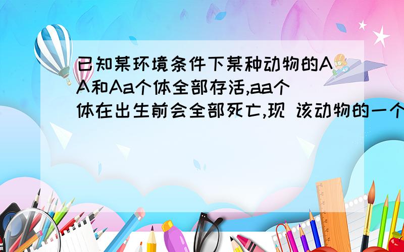 已知某环境条件下某种动物的AA和Aa个体全部存活,aa个体在出生前会全部死亡,现 该动物的一个大群体,只有