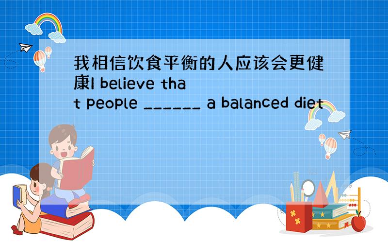 我相信饮食平衡的人应该会更健康I believe that people ______ a balanced diet