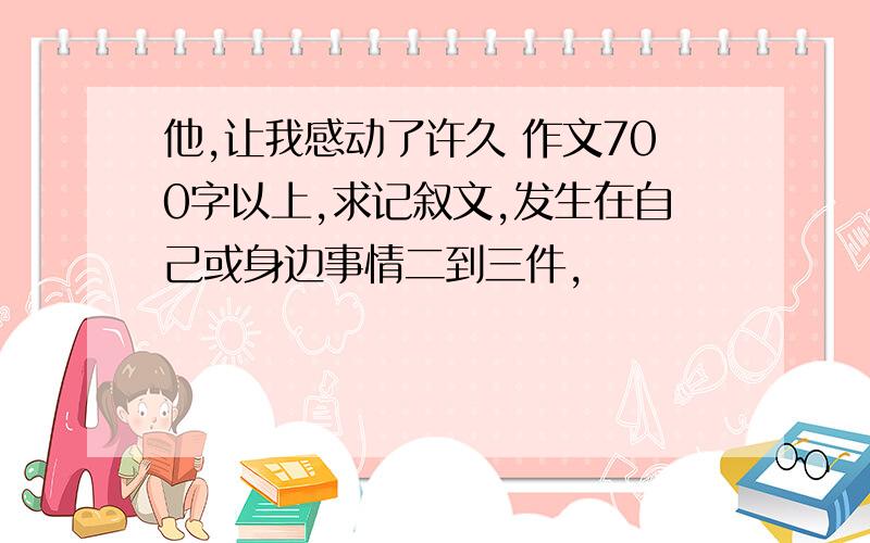 他,让我感动了许久 作文700字以上,求记叙文,发生在自己或身边事情二到三件,