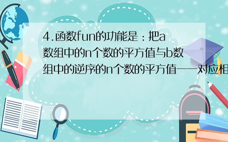 4.函数fun的功能是：把a数组中的n个数的平方值与b数组中的逆序的n个数的平方值一一对应相加；结果存