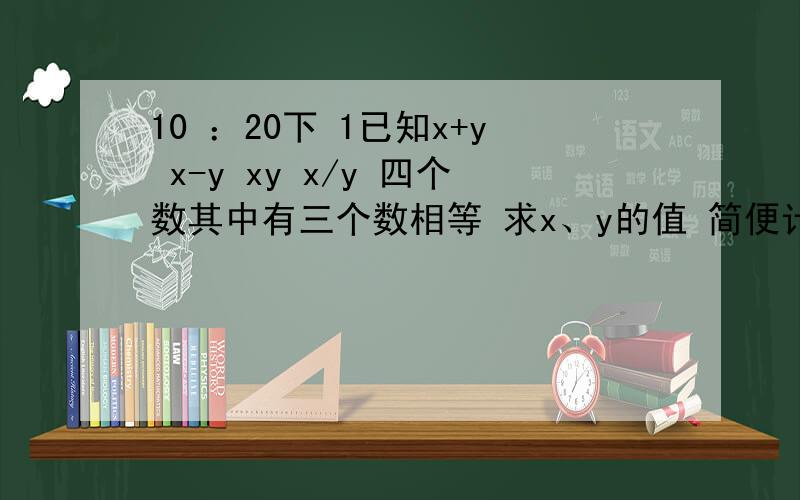 10 ：20下 1已知x+y x-y xy x/y 四个数其中有三个数相等 求x、y的值 简便计算 1+ 1/1+2 +