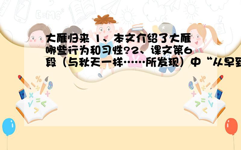 大雁归来 1、本文介绍了大雁哪些行为和习性?2、课文第6段（与秋天一样……所发现）中“从早到晚,它们一群一群地喧闹着往收