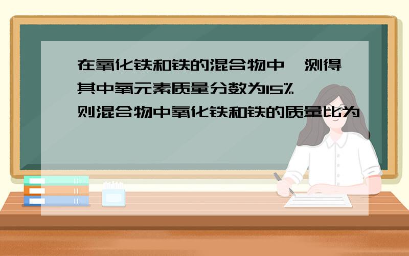 在氧化铁和铁的混合物中,测得其中氧元素质量分数为15%,则混合物中氧化铁和铁的质量比为