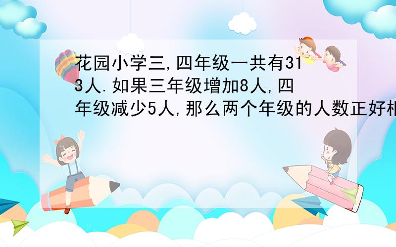 花园小学三,四年级一共有313人.如果三年级增加8人,四年级减少5人,那么两个年级的人数正好相同,三,