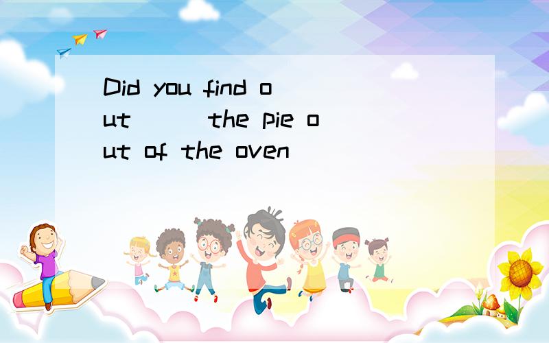 Did you find out___the pie out of the oven