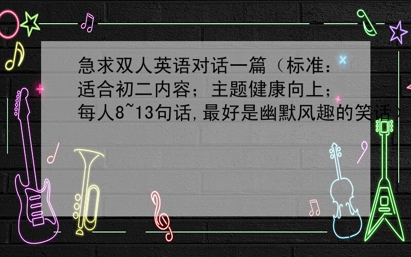 急求双人英语对话一篇（标准：适合初二内容；主题健康向上；每人8~13句话,最好是幽默风趣的笑话）别太短