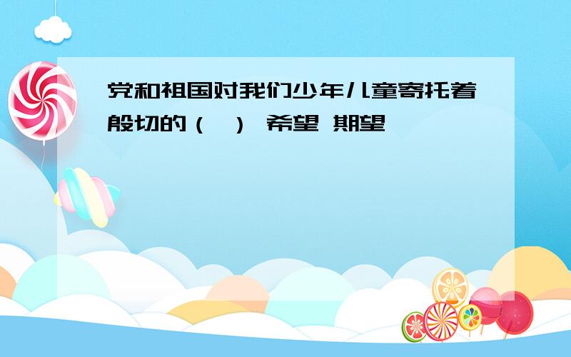 党和祖国对我们少年儿童寄托着殷切的（ ） 希望 期望