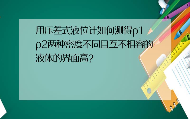 用压差式液位计如何测得ρ1 ρ2两种密度不同且互不相容的液体的界面高?