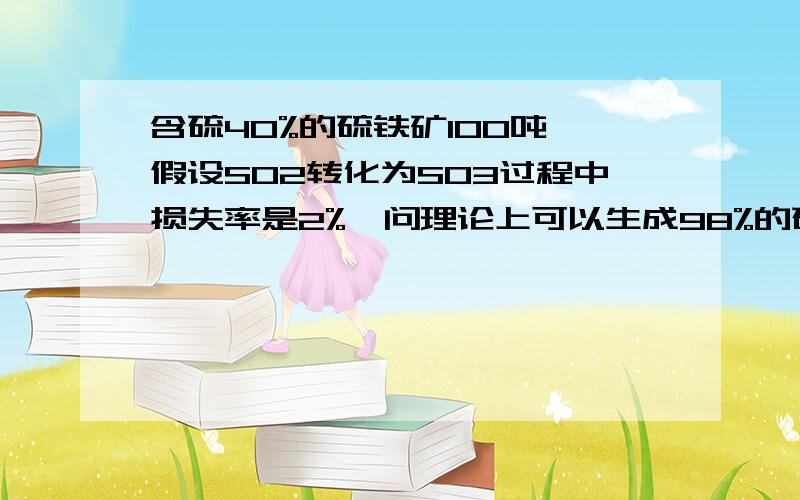 含硫40%的硫铁矿100吨,假设SO2转化为SO3过程中损失率是2%,问理论上可以生成98%的硫酸多少吨?