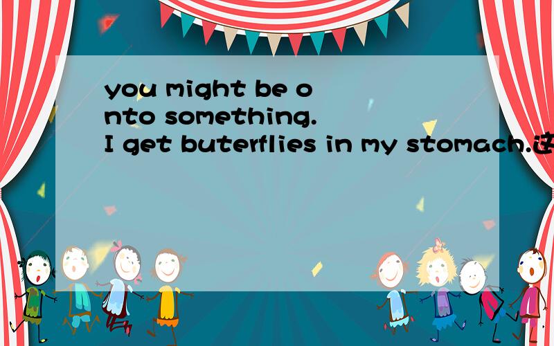 you might be onto something.I get buterflies in my stomach.这