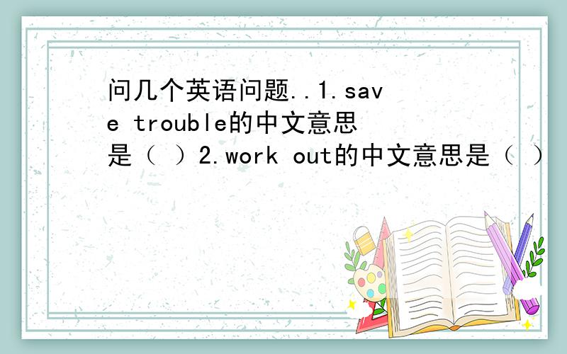 问几个英语问题..1.save trouble的中文意思是（ ）2.work out的中文意思是（ ） 3.work o