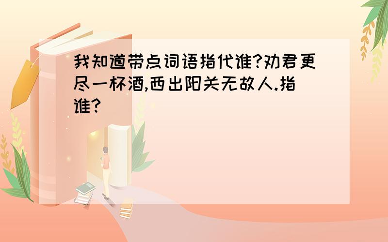 我知道带点词语指代谁?劝君更尽一杯酒,西出阳关无故人.指谁?