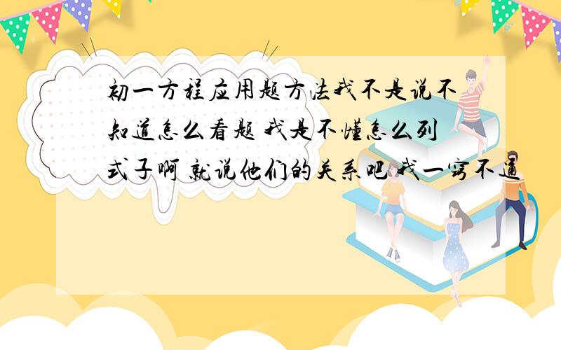 初一方程应用题方法我不是说不知道怎么看题 我是不懂怎么列式子啊 就说他们的关系吧 我一窍不通