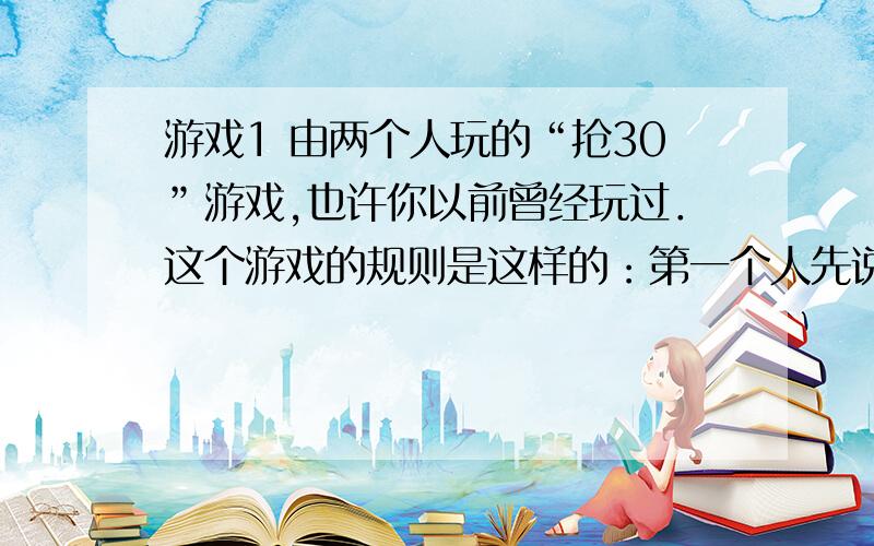 游戏1 由两个人玩的“抢30”游戏,也许你以前曾经玩过．这个游戏的规则是这样的：第一个人先说“1”或“1