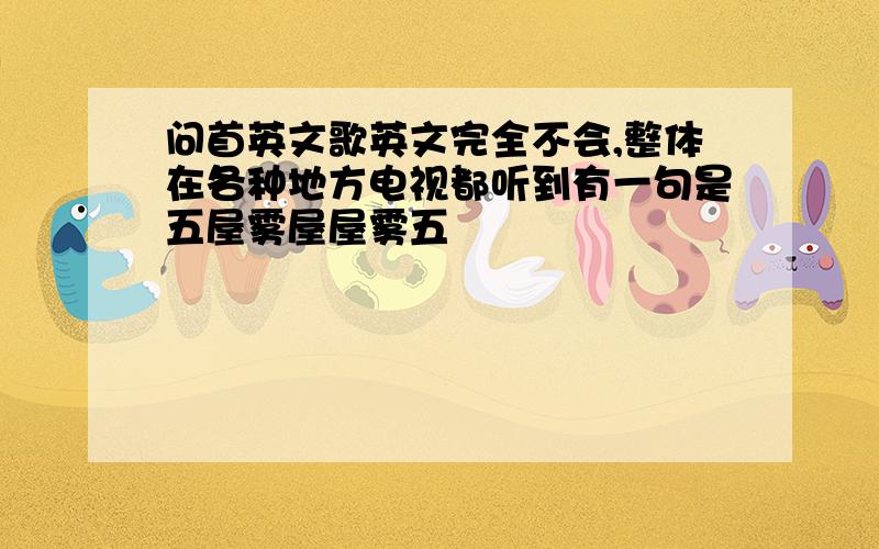 问首英文歌英文完全不会,整体在各种地方电视都听到有一句是五屋雾屋屋雾五