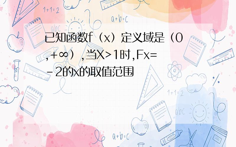 已知函数f（x）定义域是（0,+∞）,当X>1时,Fx=-2的x的取值范围