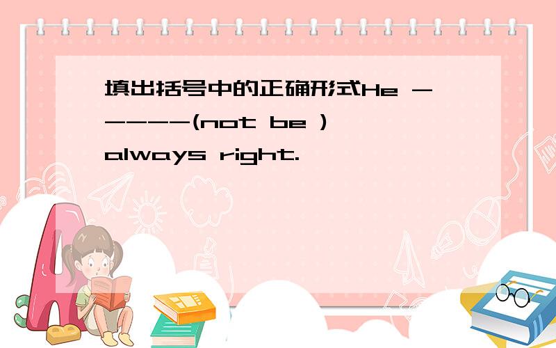 填出括号中的正确形式He -----(not be ) always right.