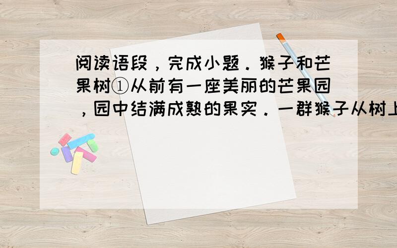 阅读语段，完成小题。猴子和芒果树①从前有一座美丽的芒果园，园中结满成熟的果实。一群猴子从树上经过，看见芒果，就进入果园。