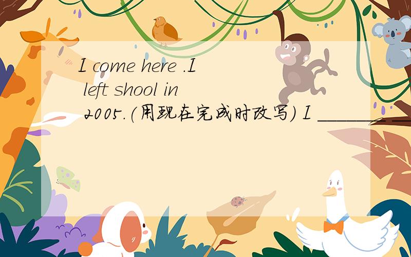 I come here .I left shool in 2005.(用现在完成时改写） I _______ _____