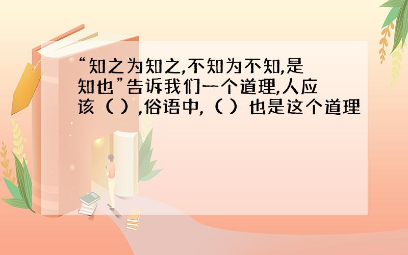 “知之为知之,不知为不知,是知也”告诉我们一个道理,人应该（ ）,俗语中,（ ）也是这个道理