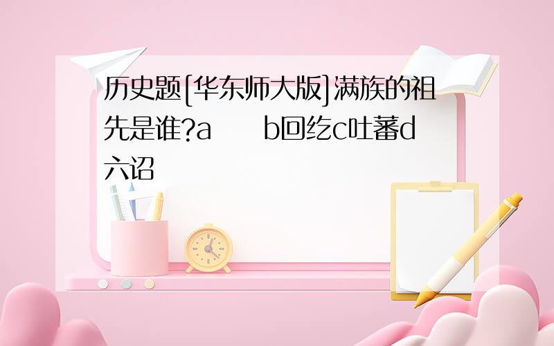 历史题[华东师大版]满族的祖先是谁?a靺鞨b回纥c吐蕃d六诏