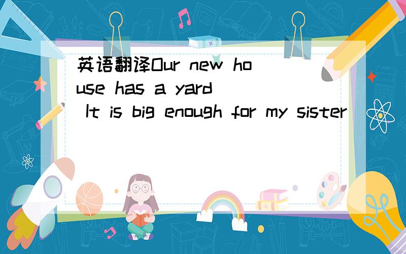 英语翻译Our new house has a yard It is big enough for my sister