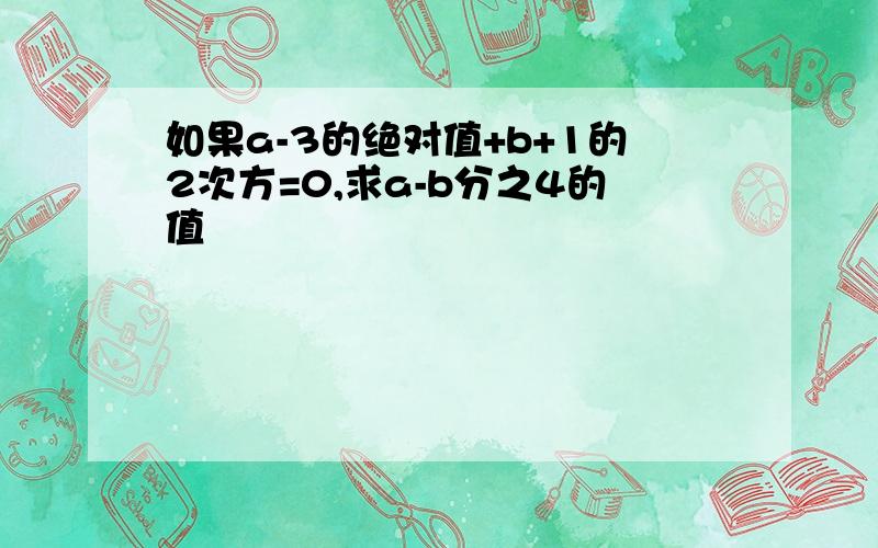 如果a-3的绝对值+b+1的2次方=0,求a-b分之4的值