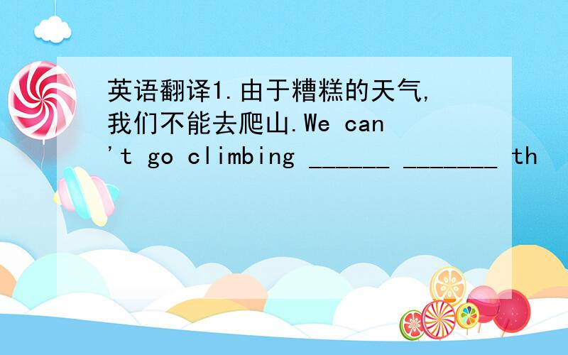 英语翻译1.由于糟糕的天气,我们不能去爬山.We can't go climbing ______ _______ th