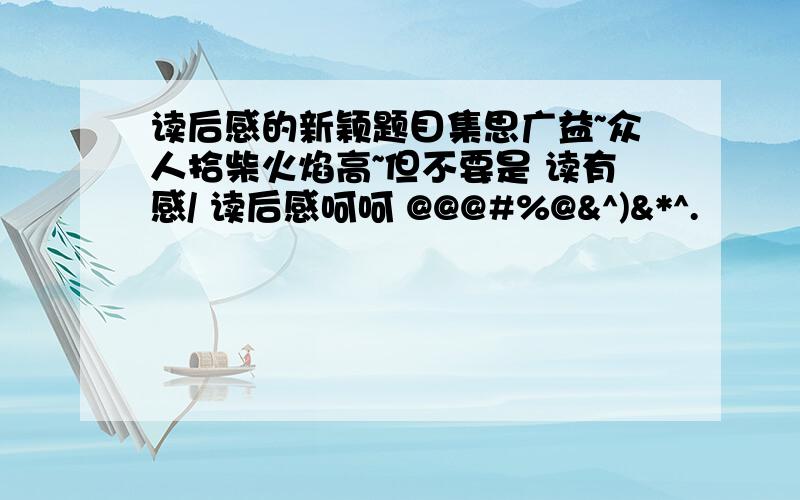 读后感的新颖题目集思广益~众人拾柴火焰高~但不要是 读有感/ 读后感呵呵 @@@#%@&^)&*^.