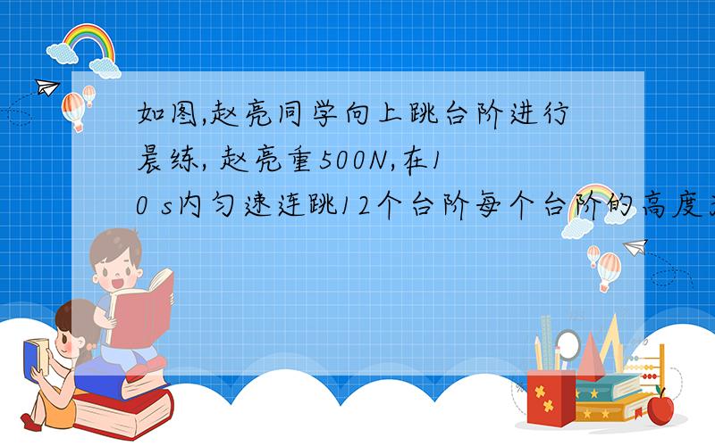 如图,赵亮同学向上跳台阶进行晨练, 赵亮重500N,在10 s内匀速连跳12个台阶每个台阶的高度为0.2m在这过程中