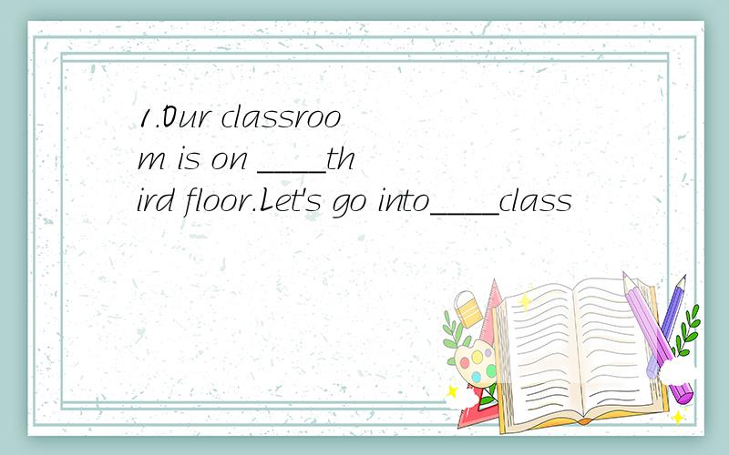 1.Our classroom is on ____third floor.Let's go into____class