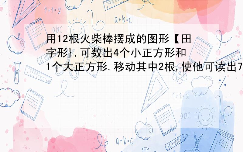 用12根火柴棒摆成的图形【田字形},可数出4个小正方形和1个大正方形.移动其中2根,使他可读出7个