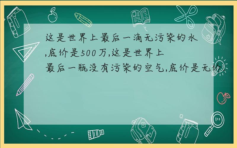 这是世界上最后一滴无污染的水,底价是500万,这是世界上最后一瓶没有污染的空气,底价是无价.