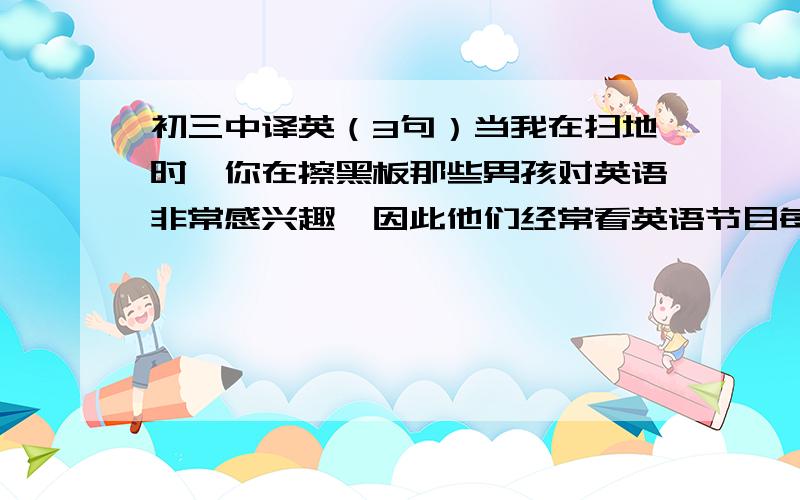 初三中译英（3句）当我在扫地时,你在擦黑板那些男孩对英语非常感兴趣,因此他们经常看英语节目每周五上午,我们进行一周班级新