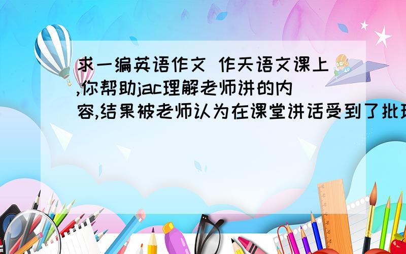 求一编英语作文 作天语文课上,你帮助jac理解老师讲的内容,结果被老师认为在课堂讲话受到了批现评,现在请你用英语写一封解