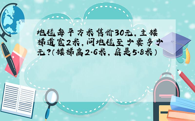 地毯每平方米售价30元,主楼梯道宽2米,问地毯至少要多少元?（楼梯高2.6米,底是5.8米）