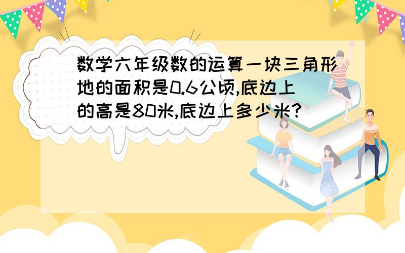 数学六年级数的运算一块三角形地的面积是0.6公顷,底边上的高是80米,底边上多少米?