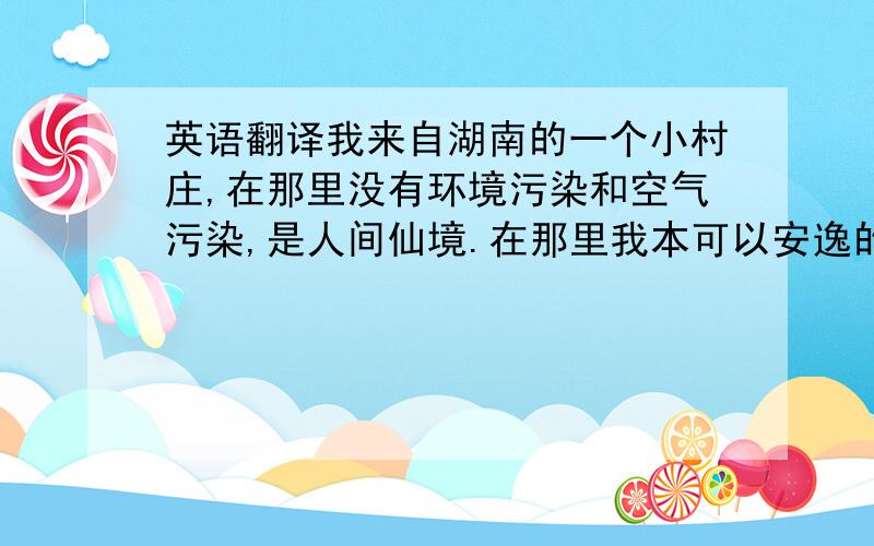 英语翻译我来自湖南的一个小村庄,在那里没有环境污染和空气污染,是人间仙境.在那里我本可以安逸的生活,可是不甘于平凡的我带