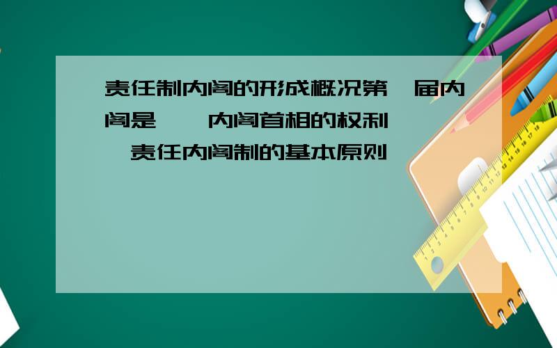 责任制内阁的形成概况第一届内阁是——内阁首相的权利————责任内阁制的基本原则—————————————————————