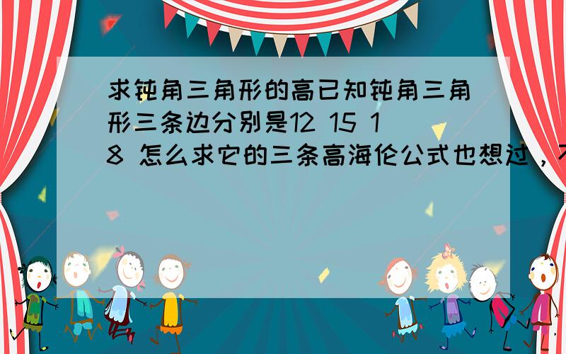 求钝角三角形的高已知钝角三角形三条边分别是12 15 18 怎么求它的三条高海伦公式也想过，不过这对于七年级学生来说是无