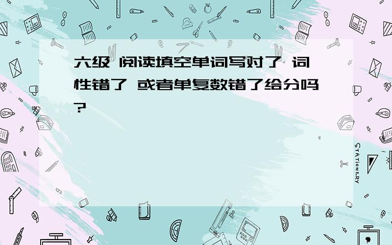 六级 阅读填空单词写对了 词性错了 或者单复数错了给分吗?