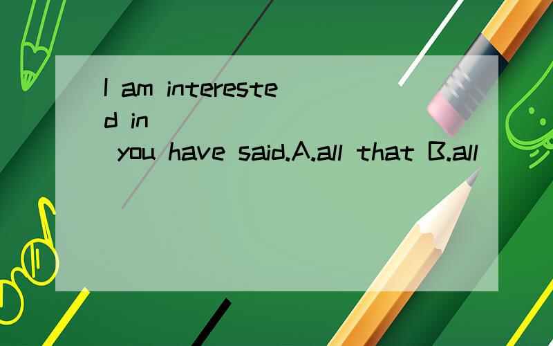 I am interested in _________ you have said.A.all that B.all