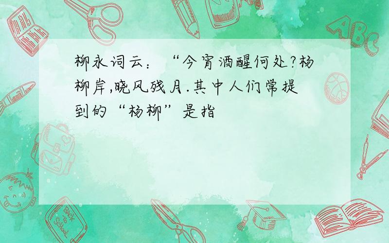 柳永词云：“今宵酒醒何处?杨柳岸,晓风残月.其中人们常提到的“杨柳”是指