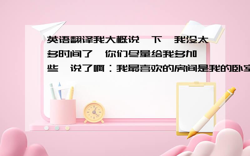 英语翻译我大概说一下,我没太多时间了,你们尽量给我多加一些,说了啊：我最喜欢的房间是我的卧室,遭了,得走了,靠你们了.