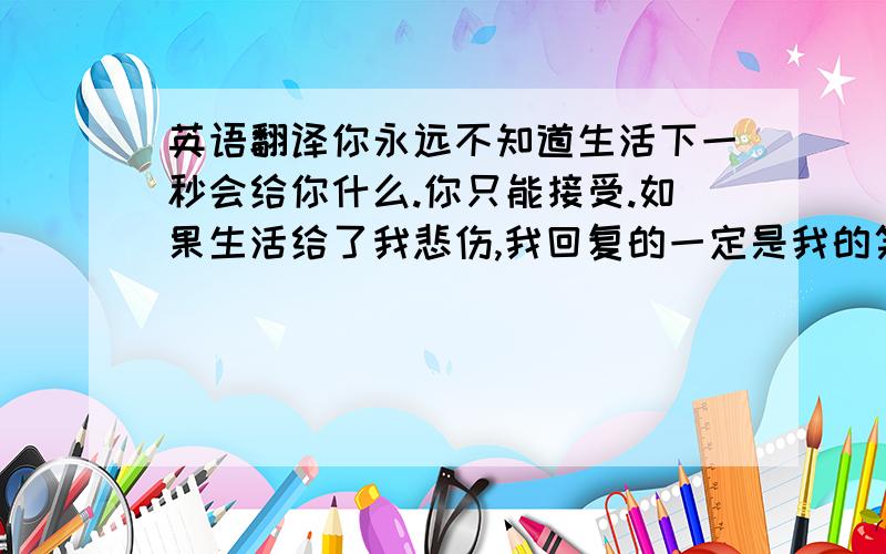 英语翻译你永远不知道生活下一秒会给你什么.你只能接受.如果生活给了我悲伤,我回复的一定是我的笑脸,从心底发出的微笑.你一