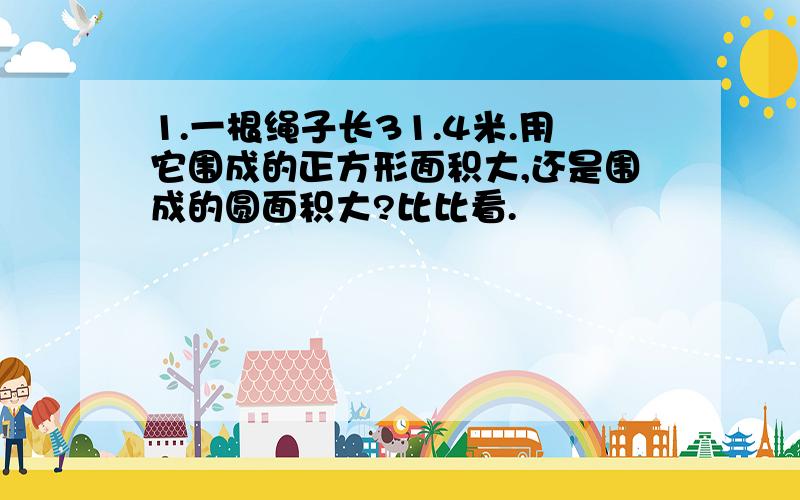 1.一根绳子长31.4米.用它围成的正方形面积大,还是围成的圆面积大?比比看.