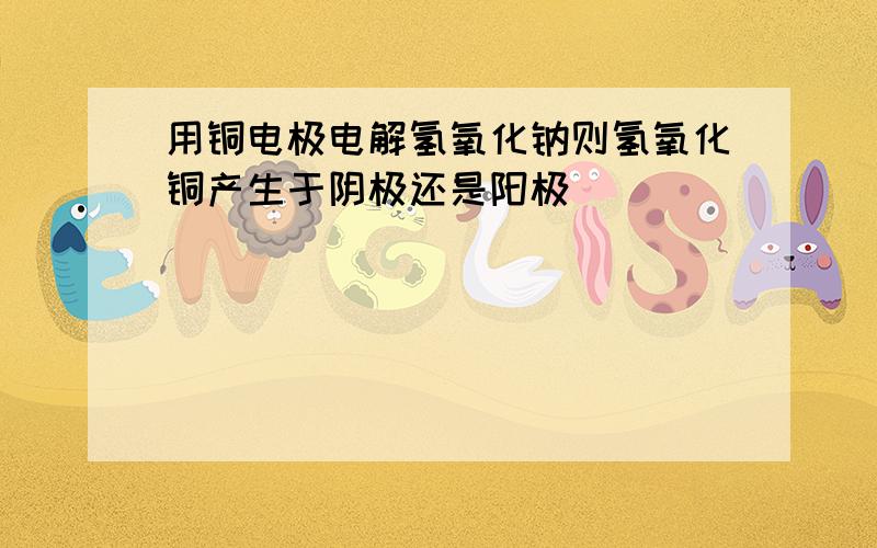 用铜电极电解氢氧化钠则氢氧化铜产生于阴极还是阳极