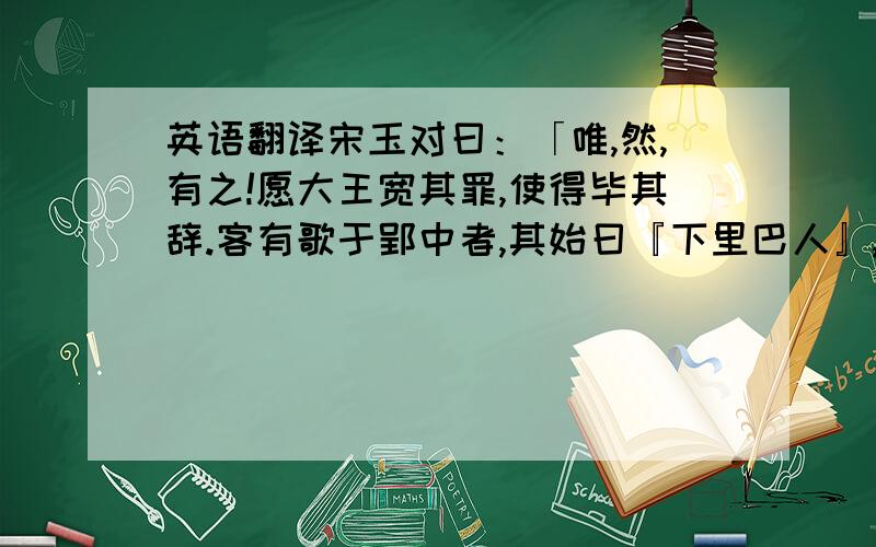 英语翻译宋玉对曰：「唯,然,有之!愿大王宽其罪,使得毕其辞.客有歌于郢中者,其始曰『下里巴人』,国中属而和者数千人；其为