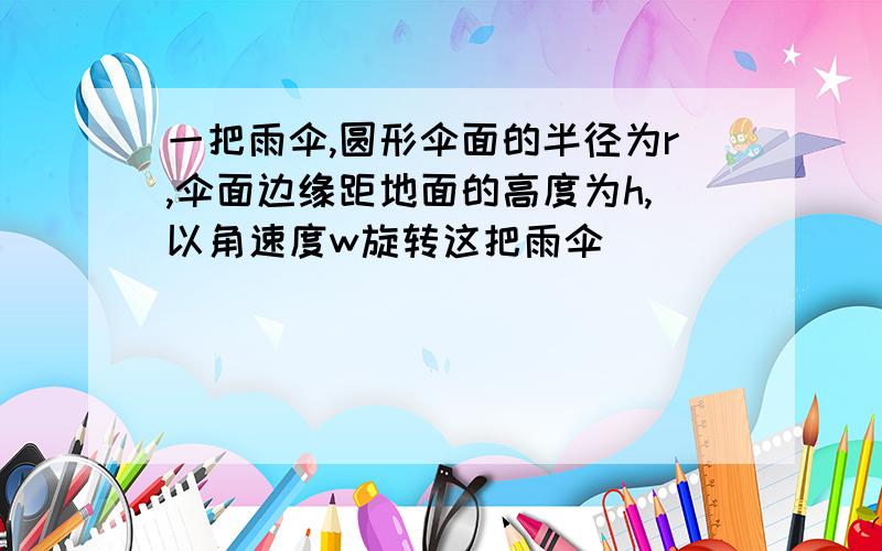 一把雨伞,圆形伞面的半径为r,伞面边缘距地面的高度为h,以角速度w旋转这把雨伞