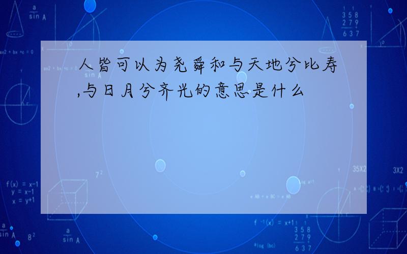 人皆可以为尧舜和与天地兮比寿,与日月兮齐光的意思是什么